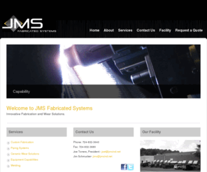 jmsfabricatedsystems.com: JMS Fabricated Systems | Custom Fabrication and Ceramic Wear Solutions
With over 20 years of experience and highly qualified professionals, JMS
Fabricated Systems is an industry leader in applying wear resistant
materials and manufacturing custom fabricated equipment. We specialize
in coal handling, pulverizing and conveying applications in the coal fired
power generation and industrial markets. With the combination of high
quality materials and advanced technologies, we provide customers with
cost-effective solutions to their plant equipment and wear resistant needs.

Mission Statement: At JMS Fabricated Systems we are committed to
exceeding our customer’s expectations while providing our employees
with a safe and productive work experience.