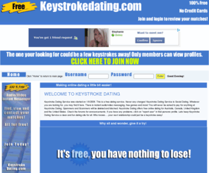 keystrokedating.com: Free Online Dating Service!
Keystroke Dating was started on Jan 8 2008. This FREE service is operated out of Saskatoon Saskatchewan Canada. Create your profile to find the one your looking for. Keystroke is Social Dating. Whatever you are looking for, you may find it here.