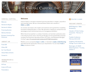 stiff.biz: Cheval Capital, Inc.: Welcome
Cheval Capital, Inc. a boutique Investment Bank specializing in web hosting acquisitions, mergers, hosting finance , capital and corporate finance.  While Cheval has expertise in a variety of industries, we have been particularly active in the Internet services arena. Since the late 1990's, we have represented companies including The Endurance International Group, NTT/Verio, and Rackspace Managed Hosting in over 170 successful web hosting and ISP M&A transactions.
