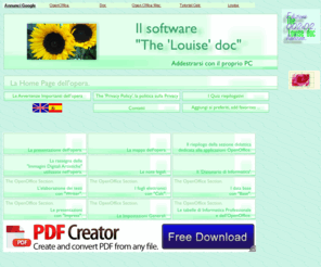 louisedoc.com: La Home Page del software "The 'Louise' doc", addestrarsi con il proprio PC - openoffice tutorial.
Documentazione OpenOffice - Il software The 'Louise' doc è una opera didattica liberamente consultabile
            on line - freeware on line - dedicata a chi desidera addestrarsi con il proprio PC.
            Gli argomenti trattati sono la spiegazione dell'uso di molte
            applicazioni dell'OpenOffice (il Writer, il Calc, l'Impress, il Base),
            alcuni argomenti di informatica professionale ed è presente, inoltre,
            un dizionario di informatica professionale e le pagine che propongono i quiz riepilogativi
            degli argomenti trattati nella sezione dedicata all'OpenOffice.
            L'opera è scritta in lingua italiana in HTML ed è utilizzabile da tutti i sistemi operativi.
            Il software The 'Louise' doc è disponibile anche su CD-ROM.
            Questa versione del software The 'Louise' doc offre anche dei tutorial filmati su come consultare l'opera. E'
            inoltre presente anche un articolo sulla preparazione casalinga dello yogurt.
            La sezione generale offre molte pagine di aiuto all'utente, come la pagina di presentazione dell'opera,
            la pagina che mostra la mappa dell'opera, la pagina che elenca tutti gli argomenti riportati nelle sezioni didattiche
            riservate alle applicazioni dell'OpenOffice. Tutte le voci di queste pagine posseggono i collegamenti ipertestuali.
            Un'altra pagina è dedicata alla esposizione delle 'Immagini Digitali Artistiche' utilizzate nell'opera.
            Questa versione del software The 'Louise' doc include anche una rassegna delle opere dell'Artista Siciliano
            Vincenzo Gibilisco.