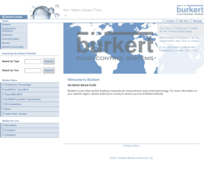 buerkert.org: Bürkert Fluid Control Systems
Throughout the world, Bürkert is synonymous with competence in fluid control systems. Our clients receive complete system solutions by our combining state-of-the-art technology with the highest degree of cost effectiveness. In addition to one of the most comprehensive product ranges for all fields of fluid control, we offer a diversity of services that provide competent solutions for every requirement.  From consulting and engineering to setup and maintenance, our systems are backed by our experience as a global technological leader. Whether the requirement is a standard component system solution or something to fit unique requirements, Bürkert is the way to go. After all, that's why we are known as The smart choice in fluid control systems. Bürkert has four research & development centers, forty branch offices and 1,700 employees dedicated to the success of our customers.