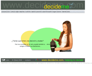 decideme.com: Toma de decisiones on-line, DECIDEME.com te ayuda a decidir. Despeja tus dudas y consulta en Internet sobre cualquier tema
¿Tienes que tomar una decisión y dudas? Haz tus consultas en la red y ayuda también a otros amigos a tomar sus decisiones...