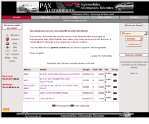 pax-automobiles.com: Pax-Automobiles Voitures allemandes rcentes
Pax-Automobiles : voiture d'occasion en ligne (voitures allemandes rcentes et autres). Nos vhicules sont garantis 12 mois dans les rseaux respectifs. Kilomtrage illimit. 2 adresses  Paris - rgion Parisienne (Montrouge et Saint-Cloud)