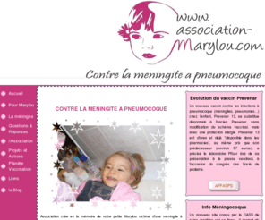 association-marylou.com: ASSOCIATION MARYLOU
Association cre en la mmoire de notre petite Marylou victime d'une mningite  pneumocoque  l'ge de 17 mois alors qu'elle tait en parfaite sant.   Notre but : la prvention en faveur de la vaccination aux travers de campagne auprs  des collectivits scolaire et para-scolaire, maternits, cabinets de pdiatrie et gyncologie, mdecins gnralistes. Informer les parents sur la  mningite et autres infections invasives   pneumocoques et mningocoques.