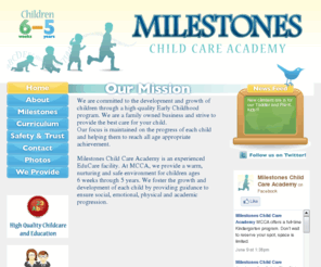 milestonescca.com: Milestones Child Care Academy: committed to the development and growth of children through a high-quality Early Childhood program.
Milestones Child Care Academy is an experienced EduCare facility.  At MCCA, we provide a warm, nurturing and safe environment for children ages 6 weeks through 5 years. We foster the growth and development of each child by providing guidance to ensure social, emotional, physical and academic progression.