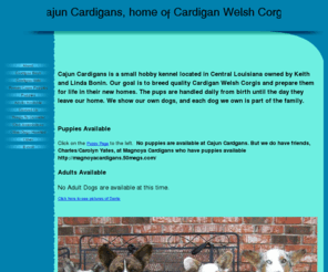 cardigancorgipups.com: 
Home of Cajun Cardigans, Keith Bonin, a hobby breeder/handler/trainer of cardigan welsh corgis. We specialize in producing well socialized and well rounded cardigan welsh corgi puppies for pet homes as well as show homes. We ship cardigan puppies anywhere in the United States.