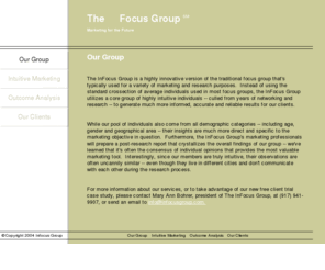 infocusgroup.com: The Infocus Group - Intuitive Marketing - Outcome Analysis
The InFocus Group is a highly innovative version of the traditional focus group that's typically used for a variety of marketing and research purposes.  Instead of using the standard crossection of average individuals used in most focus groups, the InFocus Group utilizes a core group of highly intuitive individuals -- culled from years of networking and research -- to generate mush more informed, accurate and reliable results for our clients.  While our pool of individuals also come from all demographic categories -- including age, gender and geographical area -- their insights are much more direct and specific to the marketing objective in question.  Furthermore, the Infocus Group's marketing professionals will prepare a post-research report that crystallizes the overall findings of our group -- we've learned that it's often the consensus of individual opinions that provides the most valuable marketing tool.  Interestingly, since our members are truly intuitive, their observations are often uncannily similar -- even though they don't communicate with each oter during the research process.  For more information about our services, or to take advantage of ou new client trial case study, please contact Mary Ann Bohrer, president of The InFocus Group, at (917) 941-9907.