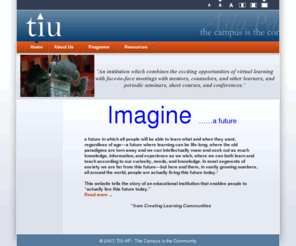 tiu-asiapacific.org: TIU Asia Pacific - The Campus is the Community - Home
An alternative post-secondary educational institution which combines the exciting opportunities of virtual learning with face-to-face meetings with mentors, counselors, and other learners, and periodic seminars, short courses, and conferences.