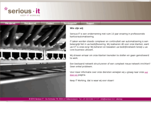 serious-office.com: Serious-IT | Uw partner in Kantoorautomatisering en ICT Dienstverlening - Wie zijn wij
Serious-IT systeem- en netwerkbeheer, Levering hard- en software, Online Virtueel Kantoor, Kantoor automatisering, Virtualisatie, Netwerk infrastructuren, Technische ondersteuning en onderhoud,  Het bouwen van websites en webhosting