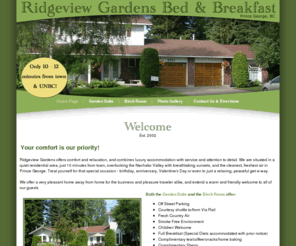 ridgeviewgardensbandb.ca: Welcome to Ridgeview Gardens Bed and Breakfast, Luxury Accommodation and Service, Prince George, British Columbia, Canada
Welcome to Ridgeview Gardens Bed and Breakfast! We offer you a luxiourious Garden Suite with private entrance, private sundeck, private living and eating area, kitchenette and Gas Fireplace. We offer a Full Breakfast with special diets accommodated. Free Wireless Internet and  Children welcome. Tourism BC Approved and  BC Innkeepers Guild Approved. Extended Stay Rates Available and no taxes charged. Major Credit Cards Accepted. We are minutes from UNBC and downtown Prince George, British Columbia, Canada