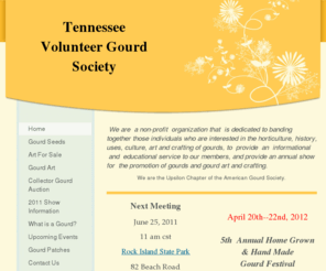 tennesseevolunteergourdsociety.org: Tennessee Volunteer Gourd Society - Home
  We are  a non-profit  organization that  is dedicated to banding together those individuals who are interested in the horticulture, history, uses, culture, art and crafting of gourds, to  provide  an  informational  and  educational service to our member