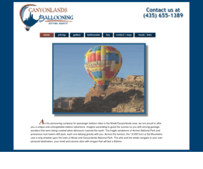 canyonlandsballooning.com: Moab Utah Hot Air Balloon Adventure Rides Canyonlands Ballooning
Imagine ascending in a balloon to greet the sunrise as you drift among geologic wonders that were being created when dinosaurs roamed the earth 200 million years ago. As one of the pioneering companies for passenger balloon rides in the Moab / Canyonlands area, Canyonlands Ballooning will offer you a unique and unforgettable adventure.