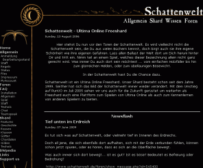 schattenwelt.de: Ultima Online Freeshard - Schattenwelt
Schattenwelt ist ein Ultima Online Freeshard. Unser Shard besteht schon seit dem Jahre 1999. Seither hat sich das Bild der Schattenwelt immer wieder verändert. Und mit dem Umstieg auf RunUO im Juli 2005 sehen wir uns auch für die Zukunft gerüstet um weiterhin als Freeshard euch eine Plattform zum Spielen von Ultima Online als auch zum Kennenlernen von anderen Spielern zu bieten.