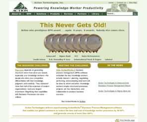 actiontech.com: Action Technologies
Action Technologies delivers award-winning Business Process Management software that enables our 
global customers to reduce the time and cost of knowledge-driven processes by 40-60% and generate returns of more than 300%. ActionWorks 5 is the only BPM solution built to specifically meet the needs of knowledge workers. It facilitates the collaborate-and-coordinate management model, designed for knowledge workers, rather than the command-and-control model designed for assembly line workers (and machines!). ActionWorks' 'unit of conversation' is the negotiated agreement, while in all other BPM software systems, it is the command-the assigned task. ActionWorks gathers into one system all the methods knowledge workers have invented to accomplish the work they need to do with others, namely: structured processes, projects, cases, team collaborations, and ad hoc interactions. Only ActionWorks provides all these methods and techniques, because only Action Technologies focuses on knowledge work and knowledge workers.