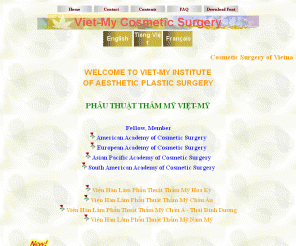 vcosmeticsurgery.com: Tham My Vien VIET-MY - OFFICIAL COSMETIC SURGERY IN VIETNAM
Welcome to the officially Vietnamese Cosmetic Surgery - www.vcosmeticsurgery.com. Vien Phau Thuat Tham My Viet My chao mung cac ban. Lai Cong Hiep, M.D.Huy Chuong Danh Du My Quoc, Lai Vien Khach, M.D.,  American Academy of Cosmetic Surgery, Viet-My Institute of Aesthetic Plastic Surgery, National Board certified cosmetic surgeons, distinguished scientists. phau thuat tham my, giai phau tham my, tham my vien viet my, saigon, vietnam. American Medal of Honor (awarded by the American Biographical Institute for Dr. Lai Cong Hiep's world-level significant accomplishments in the field of Cosmetic Surgery. Vien Han Lam Phau Thuat Tham My Hoa Ky, Vien Han Phau Thuat Tham My Chau Au, Vien Han Lam Phau Thuat Tham My Chau A Thai Binh Duong, Vien Han Lam Phau Thuat Tham My Chau My. Giao Su Bac si Lai Cong Hiep da duoc trao tang Huy Chuong Danh Du My Quoc. phau thuat tham my or giai phau tham my or tham my vien viet my or lam dep or tham my vien Viet Nam or tham my vien vietnam or saigon my vien 
