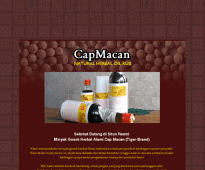 capmacan.com: .: Minyak Gosok Herbal Alami CapMacan (Tiger-Brand) Mampu Menyembuhkan Berbagai Penyakit :.
Minyak Gosok Herbal Alami CapMacan (Tiger-Brand), merupakan minyak gosok khas Indonesia untuk penyembuh berbagai macam penyakit dan kualitas eksport telah diproduksi lebih dari dua dekade dengan pemasaran ke seluas Nusantara secara Direct-selling.