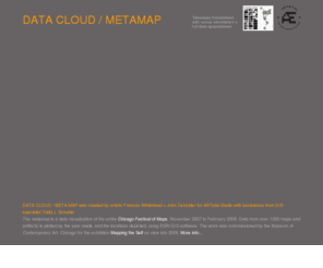 datacloudmetamap.org: DATA CLOUD / METAMAP
DATA CLOUD / META MAP was created by artists Frances Whitehead   John DeVylder for ARTetal Studio with assistance from GIS specialist Todd J. Schuble. 

The metamap is a data visualization of the entire Chicago Festival of Maps, November 2007 to February 2008. Data from over 1200 maps and artifacts is plotted by the year made, and the locations depicted, using ESRI GIS software. The work was commissioned by the Museum of Contemporary Art, Chicago for the exhibition Mapping the Self on view into 2008. More info...