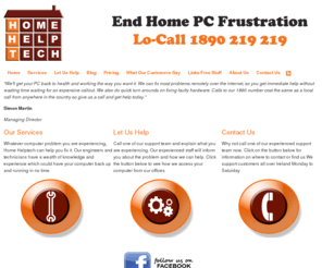 homehelptech.com: Home Helptech | Computer Repair | Virus | Spyware | Network | Laptop Repair | Broadband Setup
"We'll get your PC back to health and working the way you want it. We can fix most problems remotely over the internet, so you get immediate help without wasting time waiting for an expensive callout. We also do quick turn arounds on fixing faulty hardware. Calls to our 1890 number cost the same as a local call from anywhere in the country ...