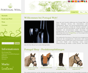 portugalweb.biz: Portugal Web - Portugalweb.biz
Portugal Web ist eine registrierte Marke der Firma Portugalweb GmbH, die sich dem Vetrieb von traditionellen portugiesischen Qualitaetsprodukten widmet. Portugal Web verfügt ueber einen Online Shop, wo Sie portugiesische Reitartikel erwerben koennen, wie u.a. portugiesisches Sattel- und Zaumzeug der Marke Lusitano.  Portugal Web stellt Ihnen auch Informationen auch ueber Weine und Feinkost zur Verfuegung.