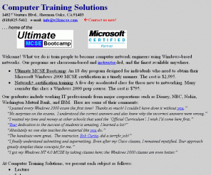 w2kmcse.com: Computer Training Solutions
Ultimate MCSE Bootcamp: An 18 day program designed for individuals who need to obtain their Microsoft Windows 2000 MCSE certification in a timely manner. The cost is $2,995.