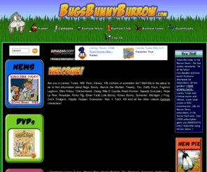 bugsbunnyburrow.com: BugsBunnyBurrow.com - home of the Burrow News & the Burrow Store: for Bugs Bunny, Looney Tunes, Pixar, Disney, animation and cartoon fans around the world!
Are you a Looney Tunes, WB, Pixar, Disney, HB, Cartoon or Animation fan? Well this is the place to be to find information about Bugs Bunny, Marvin the Martian, Tweety, Taz, Daffy Duck, Foghorn Leghorn, Miss Prissy, Chickenhawk, Dawg, Wile E Coyote, Road Runner, Speedy Gonzalez, Pepe Le Pew, Penelope, Porky Pig, Elmer Fudd, Lola Bunny, Honey Bunny, Sylvester, Michigan J Frog, Duck Dodgers, Hippity Hopper, Gossamer, Mac n Tosh, K9 and all the other classic Looney Tunes characters