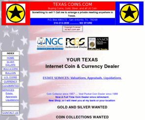 texascoins.net: Texas Coins . com
Texas Coins - TEXAS MONEY - Texas Coin located in San Antonio Tx 78238, Texas Coin buys or sells US coins, Silver Dollars, currency, estates, Coin Appraisal, estate Coin service, collections, estate appraisals, valuations and coin locating service. 
Coin Dealer, San Antonio Coin, San Antonio Coins, Alice Coins, Austin Coins, Beaumont Coins, Brownsville Coins, Brady Coins, Brownsville coins, Corpus Christi Coin, Del Rio Coins, Fredericksburg Coins, Georgetown Coins, Gonzalez Coins, Harlingen Coins, Hallettsville Coins, Junction Coins, Laredo Coins, McAllen Coins, New Braunfels Coins, Uvalde Coins, Rockport Coins, San Angelo Coins, San Marcos Coins, Victoria Coins.