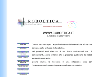 roboethics.net: ROBOETICA.IT
Sito interamente dedicato alla Roboetica, affronta in maniera organica le problematiche connesse alla diffusione dell’uso dei robot ed agli sviluppi della robotica.
