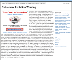 retirementinvitationwording.info: Retirement Invitation Wording
After long years of service, people retire from their jobs and a retirement party will be arranged by the office personnel. The family members of the person retiring will be invited with proper retirement invitation wording. In the retirement parties, there will be speeches made by the office members and then finally the person retiring will speak about the various experiences in the office. Finally the other staff members will present the gift of token like a gold ring or other precious memorable gift to the person retiring and there will be tears in the members of the family. A small tea party will be arranged with cakes and snacks. The staff members will speak in praise of the retiring person and will share their experiences working with the person. A lot of old memories will be shared in the retirement party. The retirement invitation wording will be given as a card to each member of the family and in some cases the person retiring will arrange for a separate party in the house inviting the friends and relatives for a dinner. The cards with the proper retirement invitation wording stating the retirement of the person and the party venue and details will be written and finally the person receiving the card will be invited to the retirement party in the house. The old friends, neighbors and relatives will join the family members for a dinner and congratulate the retiring person for the service rendered and appreciate all the works done by the person in the office. The mentality of the person retiring will be emotional and a big habit of going to the office regularly is going to change. The earnings of the person are also going to stop and the person will be upset about this. Some companies especially the government companies will give provident fund amount and monthly pension to the retired employees to support them in their old age till their death. The monthly pension is a good measure on the part of the government and it will be a great support to the old people and the senior citizens in taking care of themselves. The pension benefits can also be made through a regular investment in the pension plans ensuring the future income. The retirement invitation wording can be selected by referring the books and internet or the best message will be the one that is directly from the heart.