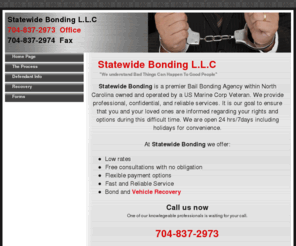 statewidebailbonding.com: Statewide Bonding L.L.C   704-837-2973
Statewide Bonding is a premier Bail Bonding Agency within Charlotte North Carolina covering the entire state. We provide professional, confidential and reliable service open 24 Hours. Additional services range from fugitive recovery and repossessions.