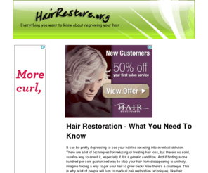 hairrestore.org: Hair Restoration | Hair Restore
“Hair restoration” is pretty much an umbrella term for the techniques and measures available for people who want the hair that they’d lost, back. You can get your hair back - there are so many options that it's practically guaranteed that you'll find a satisfactory one.