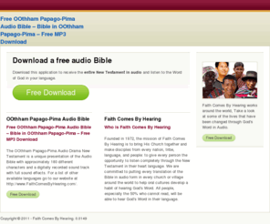 oothhambible.com: Free OOthham Papago-Pima Audio Bible – Bible in OOthham Papago-Pima – Free MP3 Download
The OOthham Papago-Pima Audio Drama New Testament is a unique presentation of the Audio Bible with approximately 180 different characters and a digitally recorded sound track with full sound effects. For a list of other available languages go to our website at http://www.FaithComesByHearing.com/.