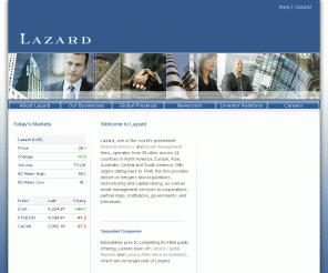 lazard.com: Lazard Ltd - One Of The World's Preeminent Financial Advisory And Asset Management Firms
The entry page to Lazard Ltd's corporate website.  Lazard, the world's preeminent advisory investment bank, has offices in 21 countries around the globe. With origins dating back to 1848, the firm provides services including mergers and acquisitions, asset management, and restructuring to corporations, partnerships, institutions, governments, and individuals.