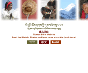 newtibetanbible.org: A new Tibetan translation of the Bible
This new Tibetan translation of the Bible is being written in an easy to understand style in the literary language of Central Tibet. Various books of this new Tibetan Bible are already available for you to download for free as pdf files.  More are being translated and will be made available as they are ready.  There are also introductory materials on Christianity and the Bible you can download as well as language learning resources and Bible study materials in the form of text and commentary.  Some of these resources are available as Tibetan-Chinese, Tibetan-Korean, or Tibetan-English bilingual editions.  You can also download audio recordings (mp3 files) of parts of the Bible in Central literary Tibetan or the Lhasa spoken dialect.