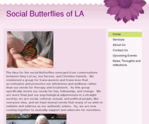 socialbutterfliesofla.com: Social Butterflies of LA, MCCLA - Home
 The idea for the social Butterflies emerged from conversations between Amy LaCoe, Ina Serene, and Christine Daniels.  We envisioned a group for trans-women and trans-men that accentuates and promotes our wholeness and wellness rather than our needs for th