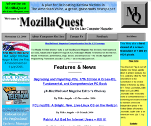 mozillaquest.com: MozillaQuest Magazine Front Page. Great, Informative Articles & Info About Computer Software, Hardware, Linux, Windows, Netscape, Mozilla, browsers, dual boot download, tutorial, install help, open source, & lots more.
Online Computer Magazine & Archives. MozillaQuest Magazine shows you how-to-use your PC software & hardware, MozillaQuest articles & information help you get lots of bang for the bucks you spend on your computer system and software. Lots of links. For novice to expert.