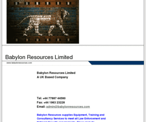 babylonresources.com: Babylon Resources Limited
Babylon Resources is a UK-based company providing training and consultancy services to Armed Forces, Law Enforcement Agencies and offical Security Companies around the world.  Its training packages cover a wide range of drills, procedures and operations i