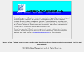 biosafetymgmt.com: BioSafety Management LLC
Biosafety consultants providing services to industry and academia focusing on Institutional Biosafety committee (IBC) and Institutional animal care and use (IACUC) protocol review, whitepaper & SOP development, training, program reviews, select agents, etc.