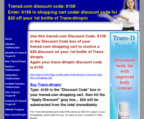 trans-dtropindiscountcode.com: Trans-dtropin Discount Code: 6159 SAVE $20 on your first bottle of Trans-dtropin from transd.com - trans-dtropin discount code 6159 - use at transd.com to save $20 on your 1st bottle of Trans-dTropin
trans-dtropin discount code Use 6159 in the transd.com discount code box to Save $20 off your 1st Bottle of Trans D Tropin