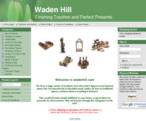 wadenhill.com: Waden Hill - Finishing Touches and Perfect Presents
 
 



  
 
 
 
 Welcome to wadenhill.com
 
 
 
 
 
 
 

 
 
 We have a wide variety of products from decorative figures to mechanical paper kits; fun instruments to beautiful wood, and replica tin toys to traditional games. 
 

 They all make a stylish addition to your home, or great ideas for a present for just about anyone.

 

 ++ Free shipping on all orders of £15.00 or more! ++ 
 (Within the UK) Only £1.95 per order of £14.99 or less.
  
 Latest News
 28 Mar 2011: We have managed to hold our prices at last year's levels; this must change after Easter!

