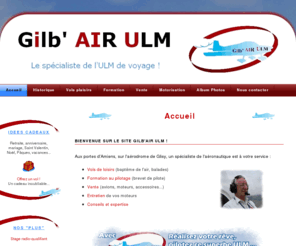 gilbair-ulm.com: Gilbair ULM - Glisy, Amiens, Picardie : baptême, vols, formation au pilotage, vente d'avions - Accueil
Gilbair ULM : baptêmes de l'air, formation au pilotage, vols découverte, vente d'avions...