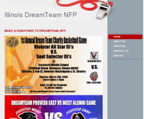 illinoisdreamteam.com: DreamTeam NFP - Make A donations to DreamTEam, NFP.
ILLINOIS DREAMTEAM YOUTH BASKETBALL"WE PREPARE YOU FOR HIGH SCHOOL BASKETBALL"Boy's AAU Traveling TeamIllinois DreamTeam offers a competitive basketball experience for boys. Players selected for these teams will compete in both league games and tournaments