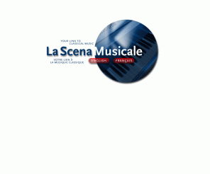 scena.org: Classical Music, Opera, Operetta, Vocal music, Instrumental music, Piano, Violin, Orchestra, Symphony Orchestra, Chamber music, Cello, Viola, Interviews, CD reviews, Compact Discs, CDs, Profiles, Callas, Maria Callas, Calendar, Listings, Canada's Guide to Classical music, Pavarotti, Soprano, Mezzo, Alto, Tenor, Baritone, Bass, Choral music, Organ, Montreal Calendar, Classical Music News, Acrobat, webcasts, web casts
La Scena Musicale Online is a free monthly non-profit classical music magazine with major interviews, articles and CD reviews in html and PDF formats. LSM Online also contains Media Watch - Classical Music News, Audio and Video links and The Canadian Classical Music Calendar database. La Scena Musicale Online serves the English and French communities. / La Scena Musicale Online est un magazine de musique classique mensuel gratuit contenant des entrevues, des articles, et des critiques de CDs en format HTML et PDF. LSM Online contient aussi toute l'actualit musicale, des liens audio et vido, et le calendrier des vnements musicaux au Canada. LSM Online est offert en Anglais et en Franais.