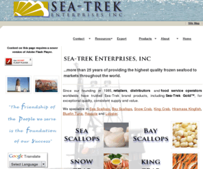 seatrekenterprises.com: Frozen Seafood | Scallops | Crab | Hiramasa | Fish
Sea-Trek Enterprises is a leading marketer of frozen seafood including sea scallops, bay scallops, snow crab, opilio, king crab, hiramasa kingfish, southern bluefin tuna, rexsole and lobster