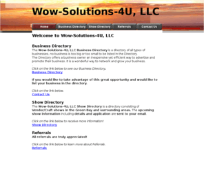 wowsolutions4u.com: Home Wow-Solutions-4U
Wow-Solutions-4U, Offers you- Yes that is right Wow- Solutions!
Business Directory-only 20.00 a year. Show Directory- Craft/Vendor Shows in the GreenBay and Surrounding areas.Information and applications emailed to you.Great Referral program!