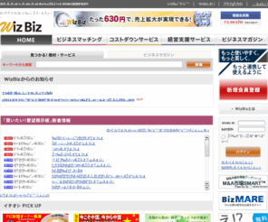 wizbiz.jp: WizBiz 見つかる！儲かる！助かる！ 経営者の味方 | WizBiz(ウィズビズ)
ビジネスマッチングのポータルサイトWizBiz(ウィズビズ)。取引先の検索だけでなく、企業のコストダウンを支援する特価商品のご紹介や企業経営に役立つサービスと魅力的な情報が満載です。～見つかる！儲かる！助かる！経営者の味方　WizBiz(ウィズビズ）