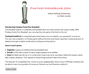 fantasyhomeruns.com: Fantasy Home Runs a fantasy homerun baseball game where only home runs count
Fantasy Home Runs is a fantasy baseball game that only tracks home runs. Home runs hit, home runs counted, a fantasy baseball league where home runs count.