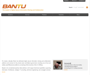 bantu.net: Bantu :: The Leader in Highly Secure Information Sharing and Collaboration
Bantu is a leading provider of secure Instant Communication Technology for the government, commercial, healthcare, finance, and education markets. Bantu has begun deploying new technology that enables customers to communicate securely with one another across agencies at the enterprise level and enables the use of rapidly developing new social networking concepts including application enablement that brings the people and processes together to empower business and government social networking.