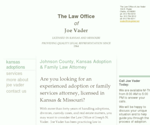 joevaderlaw.com: The Law Office of Joe Vader - Johnson County, Kansas Adoption & Family Law Attorney
Johnson County Kansas adoption lawyer/attorney Joe Vader has 30+ years of experience.  Contact this office for quality legal represntation
