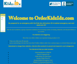 orderkidzidz.com: Kidz-Idz - Child ID kit and records to keep your child safe!.
Kidz-IDz Kit is a child safety kit that contains all the essentials you need in case of an emergency situation.  The kit will help law enforcement and rescue officials in the event of an emergency.