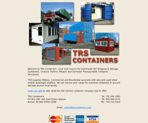 modularcontainers.com: Welcome to TRS Containers
TRS Containers is a retailer of new/used and refurbished ISO intermodal shipping/cargo containers, heavy-duty ground storage containers, chassis and fabricated container structures. TRS offers an extensive selection of containers for overseas export, domestic applications & customizing.